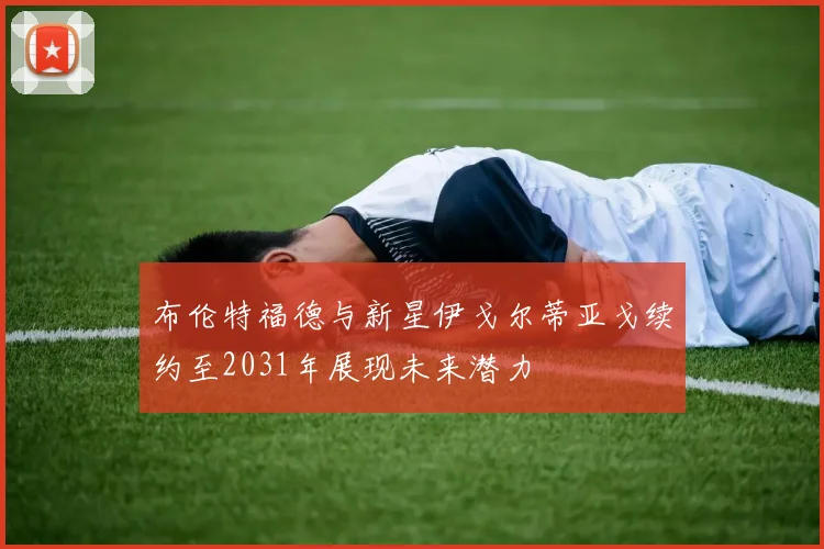 布伦特福德与新星伊戈尔蒂亚戈续约至2031年展现未来潜力