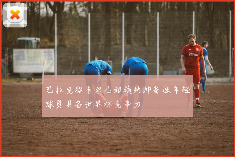 巴拉克称卡尔已超越纳帅备选年轻球员具备世界杯竞争力