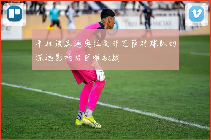 平托谈瓜迪奥拉离开巴萨对球队的深远影响与困难挑战