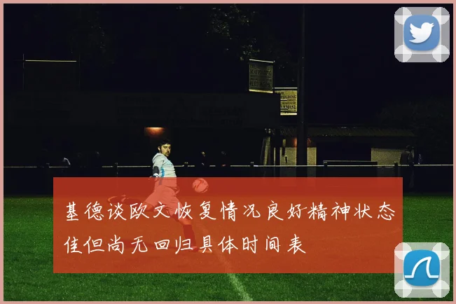 基德谈欧文恢复情况良好精神状态佳但尚无回归具体时间表