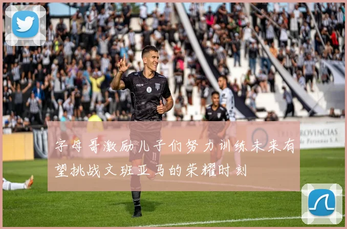 字母哥激励儿子们努力训练未来有望挑战文班亚马的荣耀时刻