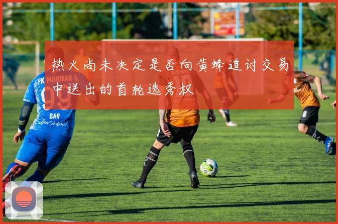 热火尚未决定是否向黄蜂追讨交易中送出的首轮选秀权
