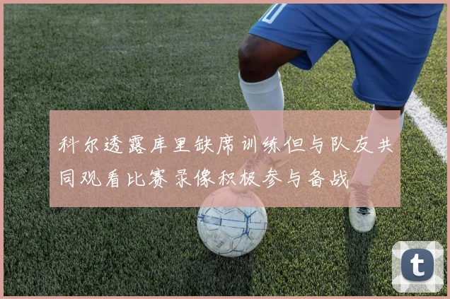 科尔透露库里缺席训练但与队友共同观看比赛录像积极参与备战