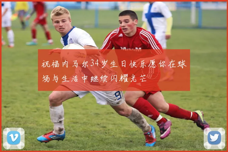 祝福内马尔34岁生日快乐愿你在球场与生活中继续闪耀光芒