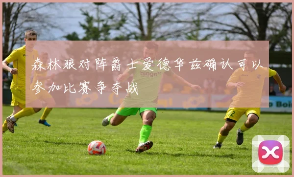 森林狼对阵爵士爱德华兹确认可以参加比赛争夺战