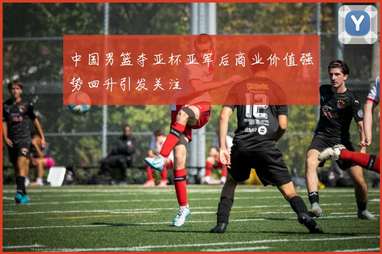 中国男篮夺亚杯亚军后商业价值强势回升引发关注