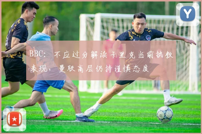 BBC：不应过分解读卡里克当前执教表现，曼联高层仍持谨慎态度