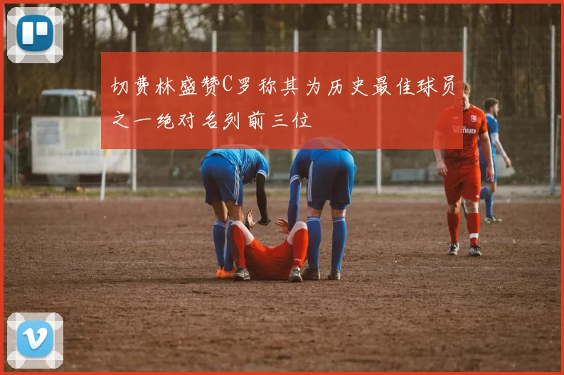 切费林盛赞C罗称其为历史最佳球员之一绝对名列前三位