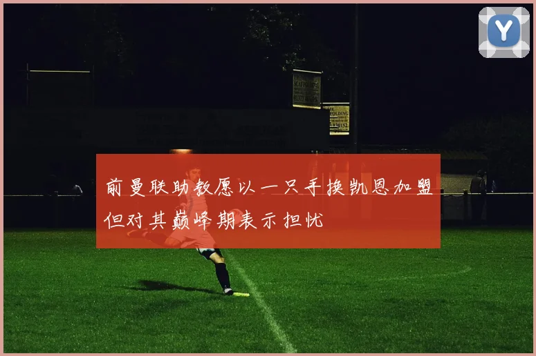 前曼联助教愿以一只手换凯恩加盟但对其巅峰期表示担忧