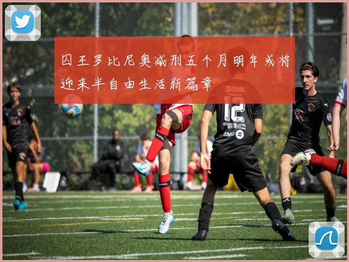 囚王罗比尼奥减刑五个月明年或将迎来半自由生活新篇章