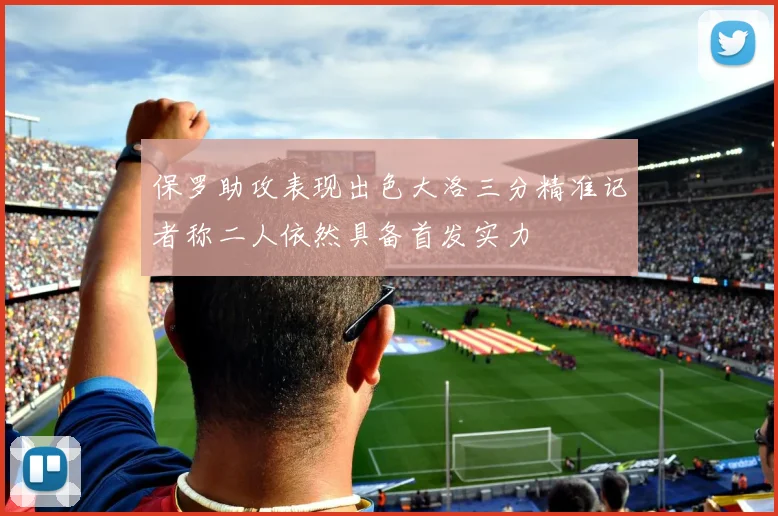 保罗助攻表现出色大洛三分精准记者称二人依然具备首发实力