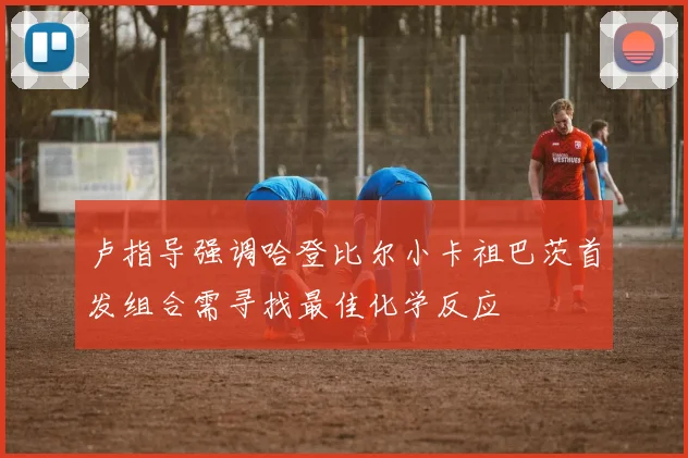 卢指导强调哈登比尔小卡祖巴茨首发组合需寻找最佳化学反应
