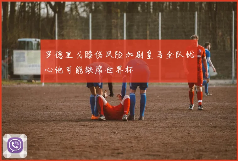 罗德里戈膝伤风险加剧皇马全队忧心他可能缺席世界杯