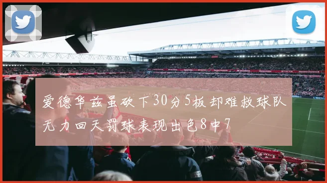 爱德华兹虽砍下30分5板却难救球队无力回天罚球表现出色8中7