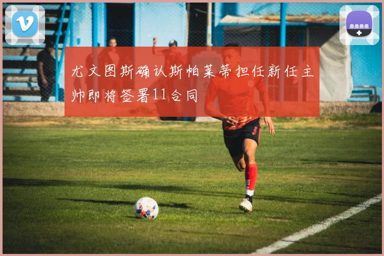 尤文图斯确认斯帕莱蒂担任新任主帅即将签署11合同