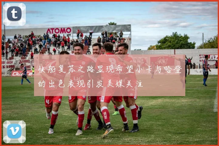 快船复苏之路显现希望小卡与哈登的出色表现引发美媒关注