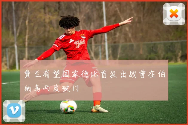 费兰有望国家德比首发出战曾在伯纳乌两度破门