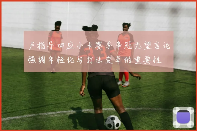 卢指导回应小卡赛季争冠无望言论强调年轻化与打法变革的重要性