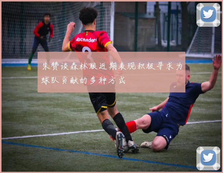 朱赞谈森林狼近期表现积极寻求为球队贡献的多种方式