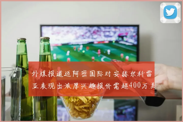 外媒报道迈阿密国际对安赫尔科雷亚表现出浓厚兴趣报价需超400万美元