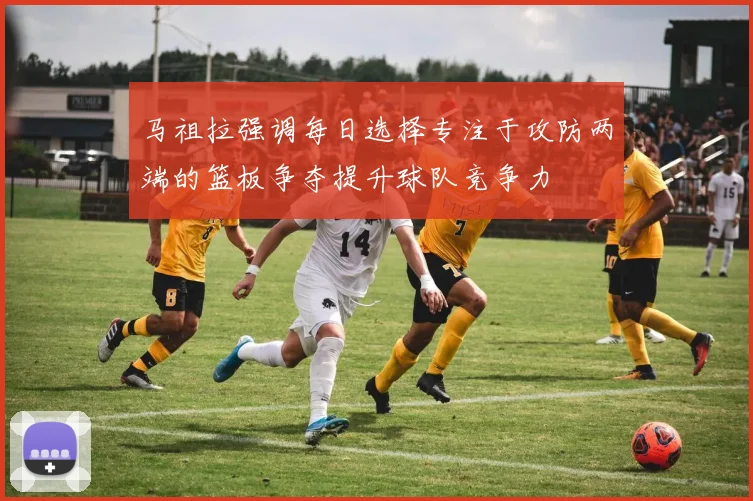 马祖拉强调每日选择专注于攻防两端的篮板争夺提升球队竞争力