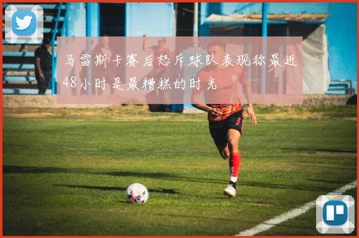 马雷斯卡赛后怒斥球队表现称最近48小时是最糟糕的时光