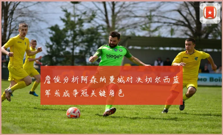 詹俊分析阿森纳曼城对决切尔西蓝军或成争冠关键角色