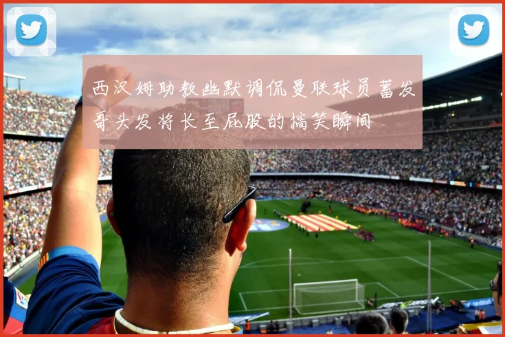 西汉姆助教幽默调侃曼联球员蓄发哥头发将长至屁股的搞笑瞬间