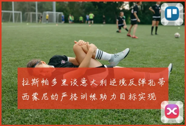 拉斯帕多里谈意大利逆境反弹孔蒂西蒙尼的严格训练助力目标实现