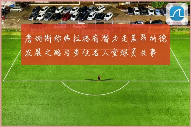 詹姆斯称弗拉格有潜力走莱昂纳德发展之路与多位名人堂球员共事