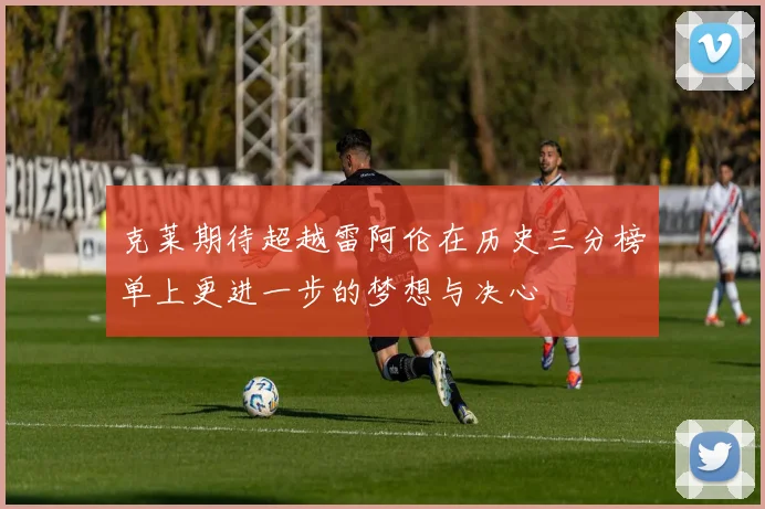 克莱期待超越雷阿伦在历史三分榜单上更进一步的梦想与决心