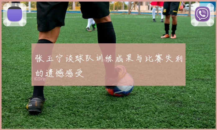 张玉宁谈球队训练成果与比赛失利的遗憾感受