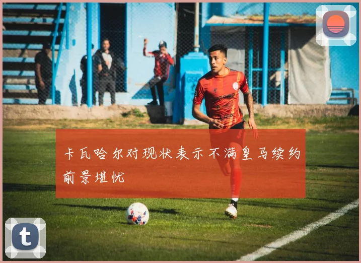 卡瓦哈尔对现状表示不满皇马续约前景堪忧
