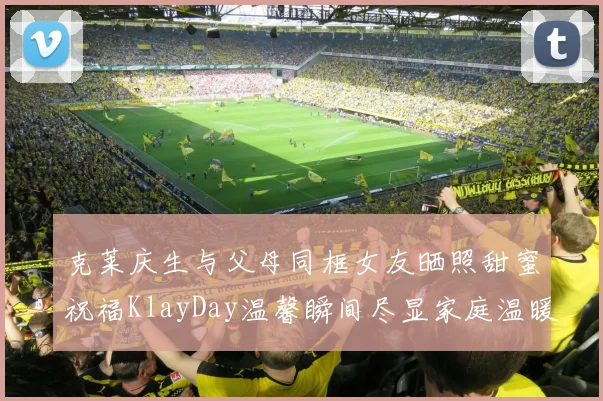 克莱庆生与父母同框女友晒照甜蜜祝福KlayDay温馨瞬间尽显家庭温暖