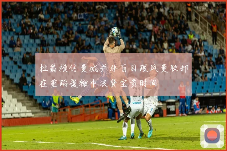 拉爵模仿曼城并非盲目跟风曼联却在重蹈覆辙中浪费宝贵时间