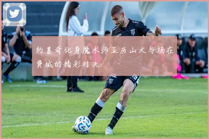 约基奇化身魔术师亚历山大与杨在费城的精彩对决