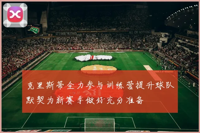 克里斯蒂全力参与训练营提升球队默契为新赛季做好充分准备