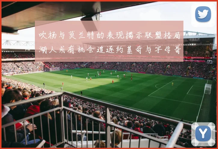 吹杨与莫兰特的表现揭示联盟格局湖人或有机会追逐约基奇与字母哥