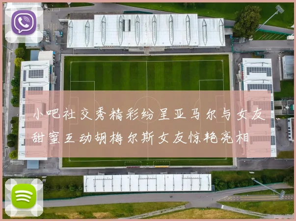 小吧社交秀精彩纷呈亚马尔与女友甜蜜互动胡梅尔斯女友惊艳亮相