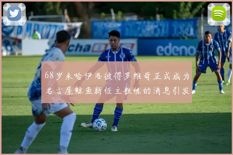 68岁米哈伊洛彼得罗维奇正式成为名古屋鲸鱼新任主教练的消息引发关注