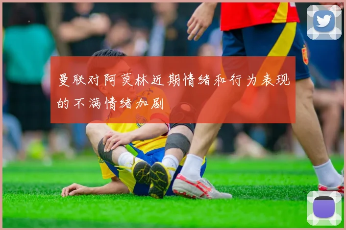曼联对阿莫林近期情绪和行为表现的不满情绪加剧
